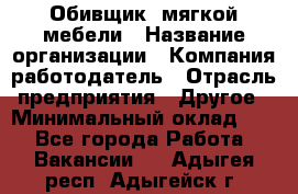 Обивщик. мягкой мебели › Название организации ­ Компания-работодатель › Отрасль предприятия ­ Другое › Минимальный оклад ­ 1 - Все города Работа » Вакансии   . Адыгея респ.,Адыгейск г.